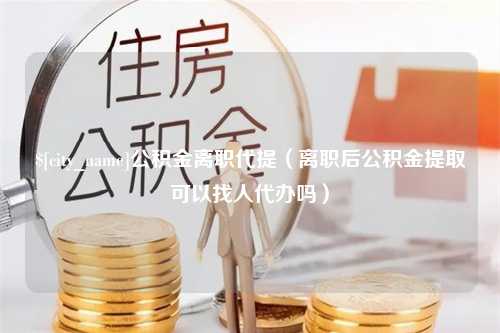 泗洪公积金离职代提（离职后公积金提取可以找人代办吗）