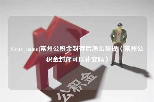 泗洪常州公积金封存后怎么帮提（常州公积金封存可以补交吗）